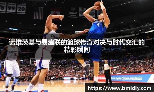 诺维茨基与易建联的篮球传奇对决与时代交汇的精彩瞬间