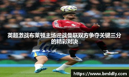 英超激战布莱顿主场迎战曼联双方争夺关键三分的精彩对决
